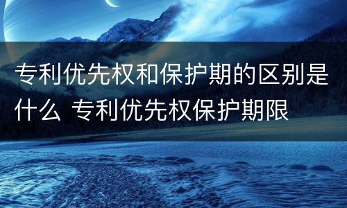 专利优先权和保护期的区别是什么 专利优先权保护期限