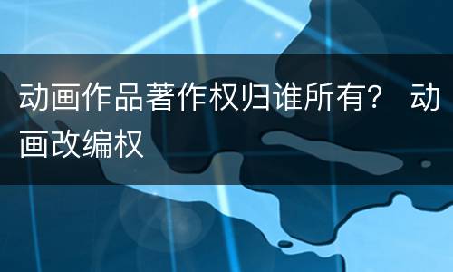 动画作品著作权归谁所有？ 动画改编权