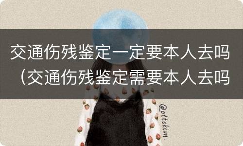 交通伤残鉴定一定要本人去吗（交通伤残鉴定需要本人去吗）