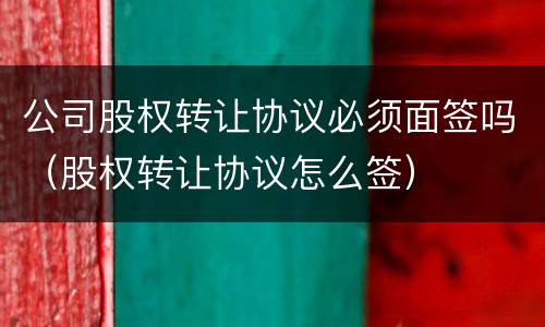 公司股权转让协议必须面签吗（股权转让协议怎么签）
