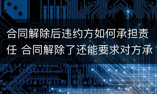 合同解除后违约方如何承担责任 合同解除了还能要求对方承担违约责任吗