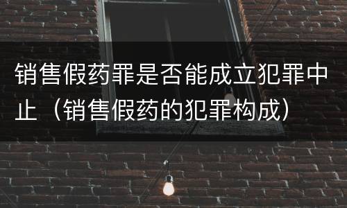 销售假药罪是否能成立犯罪中止（销售假药的犯罪构成）