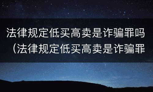 法律规定低买高卖是诈骗罪吗（法律规定低买高卖是诈骗罪吗判几年）