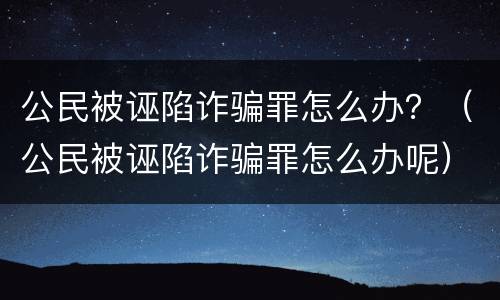 公民被诬陷诈骗罪怎么办？（公民被诬陷诈骗罪怎么办呢）
