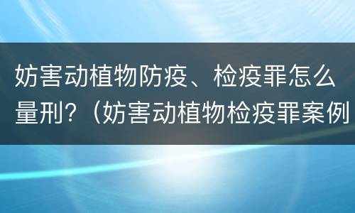 妨害动植物防疫、检疫罪怎么量刑?（妨害动植物检疫罪案例）