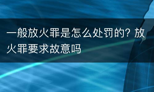 一般放火罪是怎么处罚的? 放火罪要求故意吗