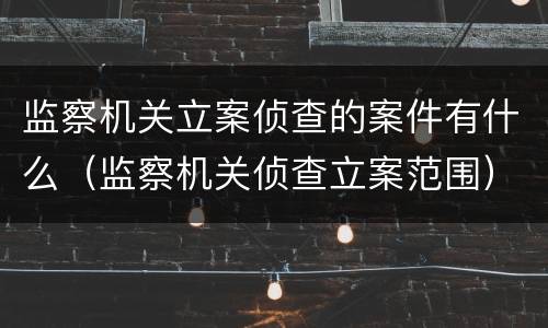 监察机关立案侦查的案件有什么（监察机关侦查立案范围）
