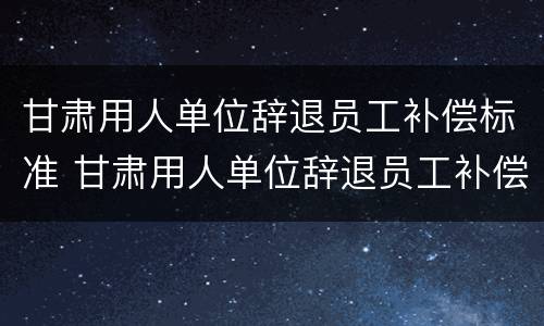 甘肃用人单位辞退员工补偿标准 甘肃用人单位辞退员工补偿标准最新