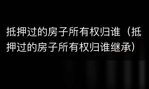 抵押过的房子所有权归谁（抵押过的房子所有权归谁继承）