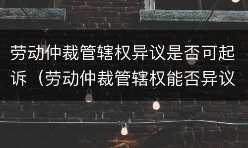 劳动仲裁管辖权异议是否可起诉（劳动仲裁管辖权能否异议）