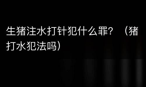生猪注水打针犯什么罪？（猪打水犯法吗）