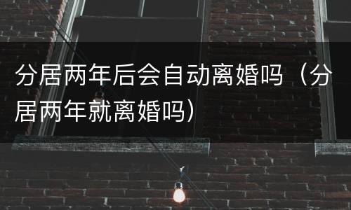 分居两年后会自动离婚吗（分居两年就离婚吗）