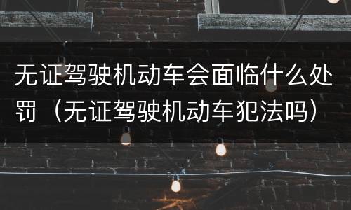 无证驾驶机动车会面临什么处罚（无证驾驶机动车犯法吗）