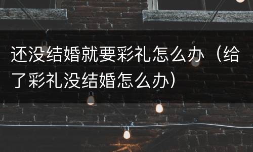 还没结婚就要彩礼怎么办（给了彩礼没结婚怎么办）