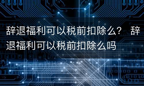 辞退福利可以税前扣除么？ 辞退福利可以税前扣除么吗