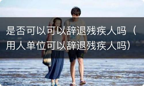 是否可以可以辞退残疾人吗（用人单位可以辞退残疾人吗）