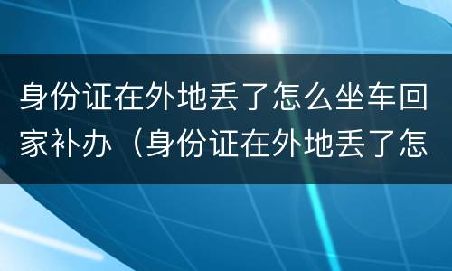 身份证在外地丢了怎么坐车回家补办（身份证在外地丢了怎么坐车回家补办手续）