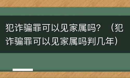 犯诈骗罪可以见家属吗？（犯诈骗罪可以见家属吗判几年）