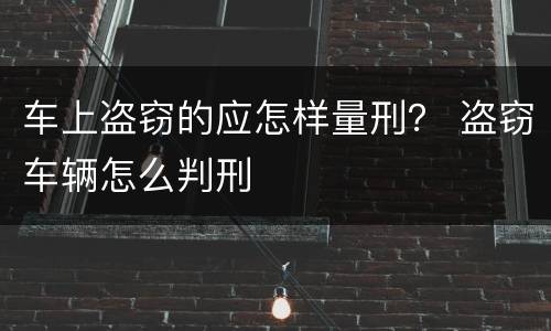 车上盗窃的应怎样量刑？ 盗窃车辆怎么判刑