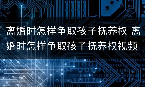 离婚时怎样争取孩子抚养权 离婚时怎样争取孩子抚养权视频