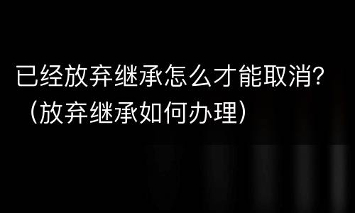 已经放弃继承怎么才能取消？（放弃继承如何办理）