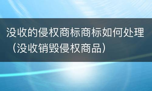 没收的侵权商标商标如何处理（没收销毁侵权商品）