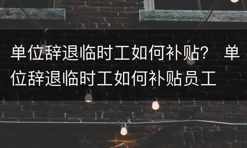 单位辞退临时工如何补贴？ 单位辞退临时工如何补贴员工
