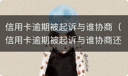 信用卡逾期被起诉与谁协商（信用卡逾期被起诉与谁协商还款）