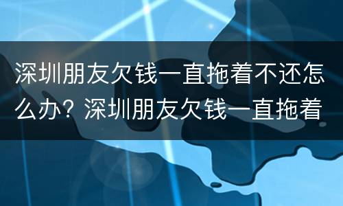 深圳朋友欠钱一直拖着不还怎么办? 深圳朋友欠钱一直拖着不还怎么办呢