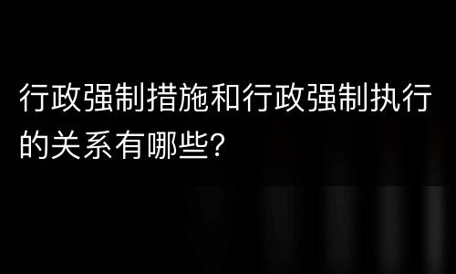 行政强制措施和行政强制执行的关系有哪些？