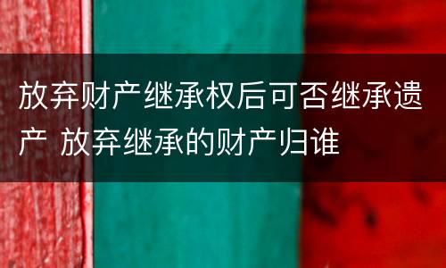 放弃财产继承权后可否继承遗产 放弃继承的财产归谁