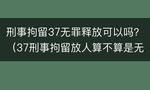 刑事拘留37无罪释放可以吗？（37刑事拘留放人算不算是无罪）