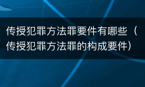 传授犯罪方法罪要件有哪些（传授犯罪方法罪的构成要件）