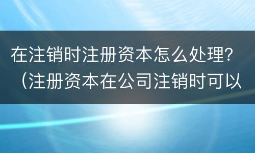在注销时注册资本怎么处理？（注册资本在公司注销时可以收回吗）