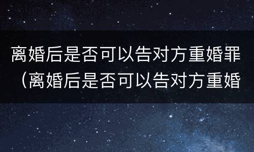 离婚后是否可以告对方重婚罪（离婚后是否可以告对方重婚罪行为）