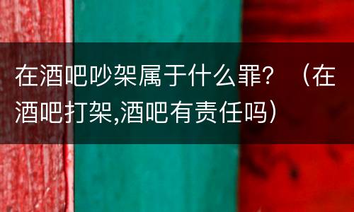 在酒吧吵架属于什么罪？（在酒吧打架,酒吧有责任吗）