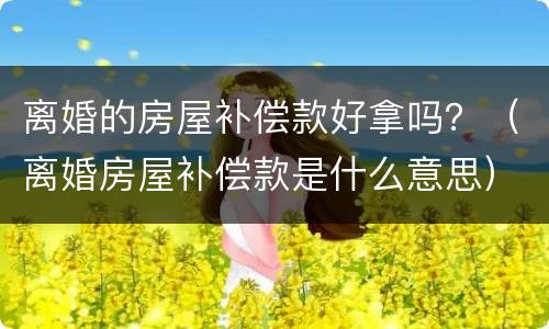 离婚的房屋补偿款好拿吗？（离婚房屋补偿款是什么意思）