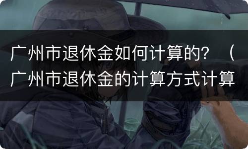 广州市退休金如何计算的？（广州市退休金的计算方式计算公式）