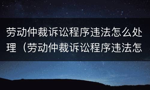 劳动仲裁诉讼程序违法怎么处理（劳动仲裁诉讼程序违法怎么处理的）