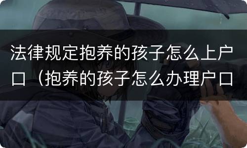 法律规定抱养的孩子怎么上户口（抱养的孩子怎么办理户口）