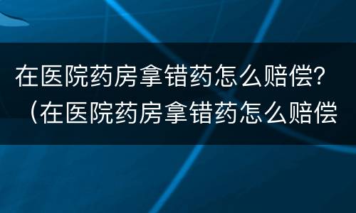 在医院药房拿错药怎么赔偿？（在医院药房拿错药怎么赔偿的）