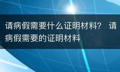 请病假需要什么证明材料？ 请病假需要的证明材料