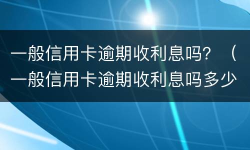 一般信用卡逾期收利息吗？（一般信用卡逾期收利息吗多少）