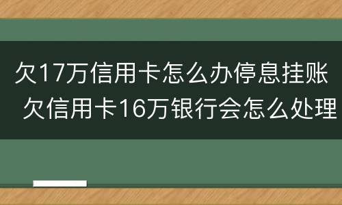 欠17万信用卡怎么办停息挂账 欠信用卡16万银行会怎么处理