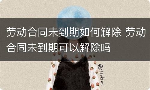 劳动合同未到期如何解除 劳动合同未到期可以解除吗
