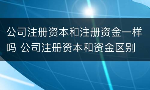 公司注册资本和注册资金一样吗 公司注册资本和资金区别