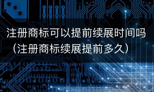 注册商标可以提前续展时间吗（注册商标续展提前多久）