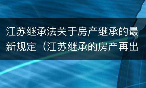 江苏继承法关于房产继承的最新规定（江苏继承的房产再出售新政）