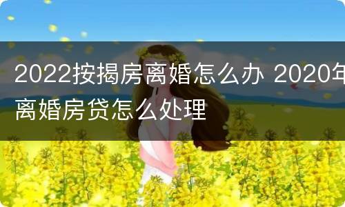 2022按揭房离婚怎么办 2020年离婚房贷怎么处理