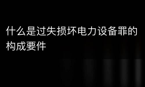 什么是过失损坏电力设备罪的构成要件